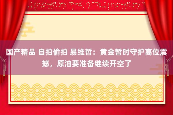 国产精品 自拍偷拍 易维哲：黄金暂时守护高位震撼，原油要准备继续开空了