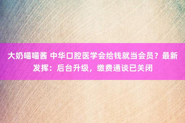 大奶喵喵酱 中华口腔医学会给钱就当会员？最新发挥：后台升级，缴费通谈已关闭