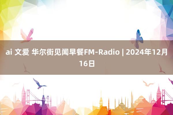 ai 文爱 华尔街见闻早餐FM-Radio | 2024年12月16日