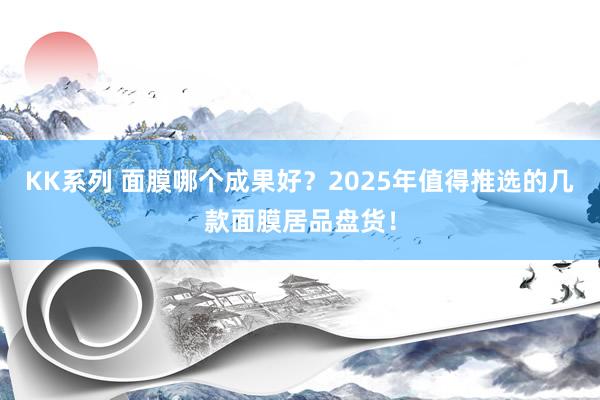 KK系列 面膜哪个成果好？2025年值得推选的几款面膜居品盘货！