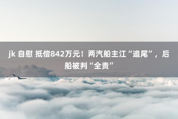 jk 自慰 抵偿842万元！两汽船主江“追尾”，后船被判“全责”