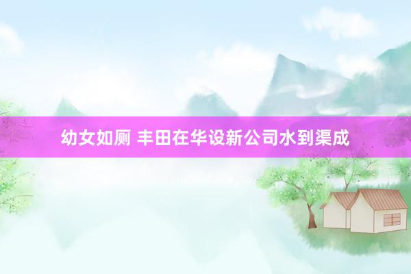 幼女如厕 丰田在华设新公司水到渠成