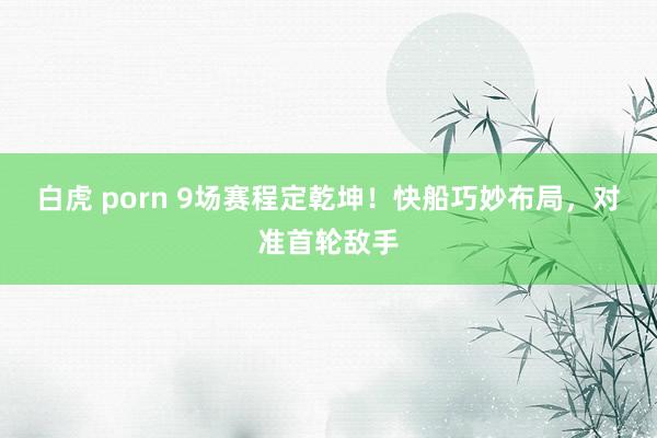 白虎 porn 9场赛程定乾坤！快船巧妙布局，对准首轮敌手