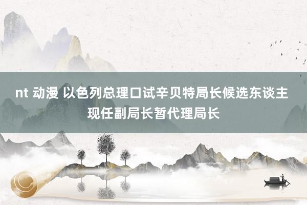nt 动漫 以色列总理口试辛贝特局长候选东谈主 现任副局长暂代理局长