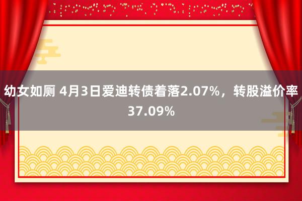 幼女如厕 4月3日爱迪转债着落2.07%，转股溢价率37.09%