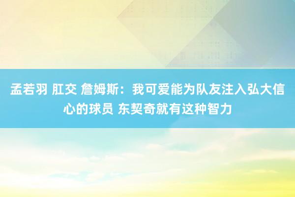 孟若羽 肛交 詹姆斯：我可爱能为队友注入弘大信心的球员 东契奇就有这种智力