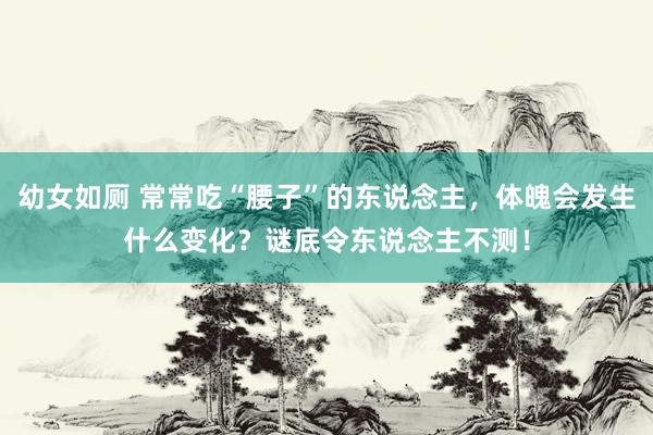 幼女如厕 常常吃“腰子”的东说念主，体魄会发生什么变化？谜底令东说念主不测！