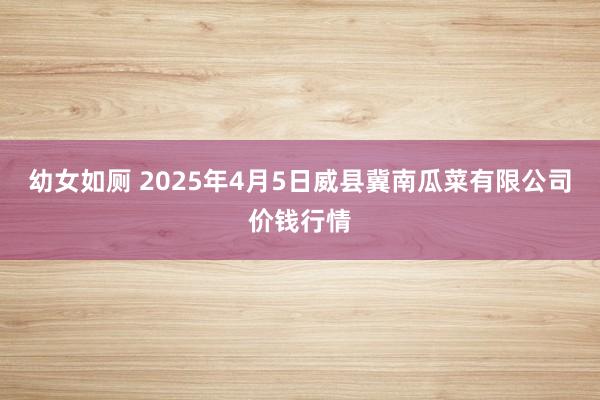 幼女如厕 2025年4月5日威县冀南瓜菜有限公司价钱行情