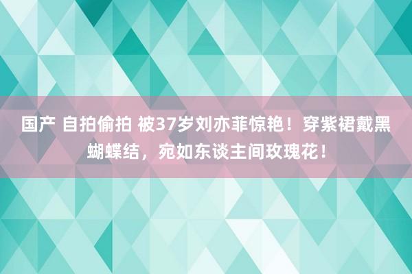 国产 自拍偷拍 被37岁刘亦菲惊艳！穿紫裙戴黑蝴蝶结，宛如东谈主间玫瑰花！