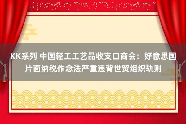 KK系列 中国轻工工艺品收支口商会：好意思国片面纳税作念法严重违背世贸组织轨则