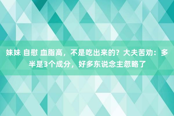 妹妹 自慰 血脂高，不是吃出来的？大夫苦劝：多半是3个成分，好多东说念主忽略了