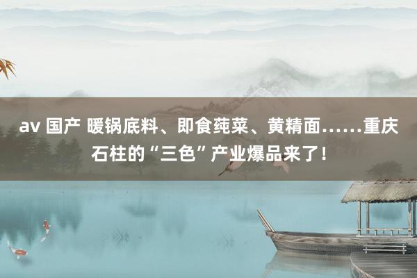av 国产 暖锅底料、即食莼菜、黄精面……重庆石柱的“三色”产业爆品来了！