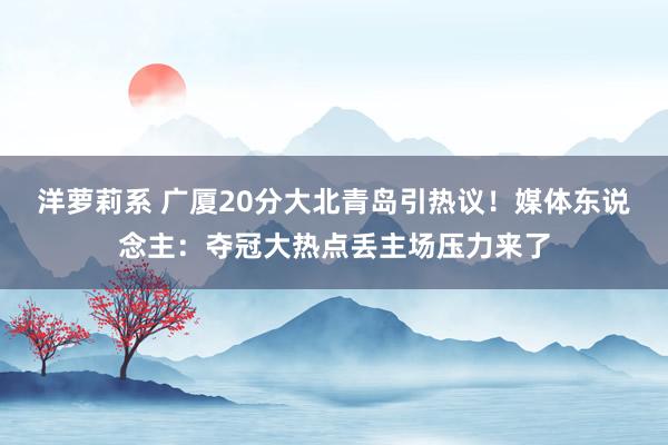 洋萝莉系 广厦20分大北青岛引热议！媒体东说念主：夺冠大热点丢主场压力来了
