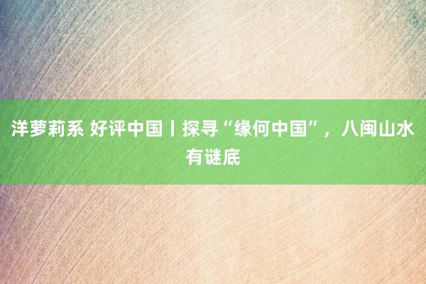 洋萝莉系 好评中国丨探寻“缘何中国”，八闽山水有谜底