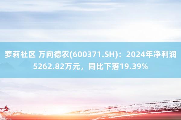 萝莉社区 万向德农(600371.SH)：2024年净利润5262.82万元，同比下落19.39%