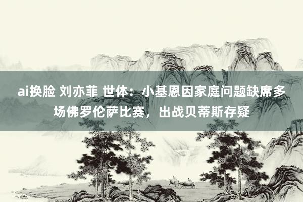 ai换脸 刘亦菲 世体：小基恩因家庭问题缺席多场佛罗伦萨比赛，出战贝蒂斯存疑