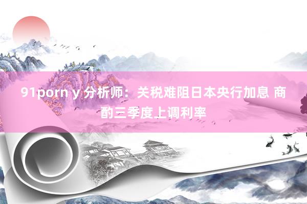 91porn y 分析师：关税难阻日本央行加息 商酌三季度上调利率