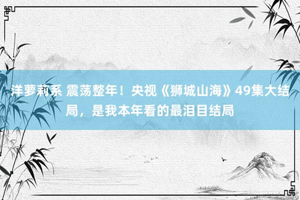 洋萝莉系 震荡整年！央视《狮城山海》49集大结局，是我本年看的最泪目结局