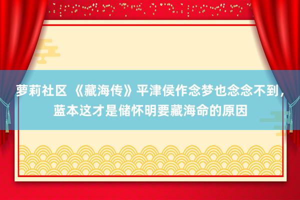 萝莉社区 《藏海传》平津侯作念梦也念念不到，蓝本这才是储怀明要藏海命的原因