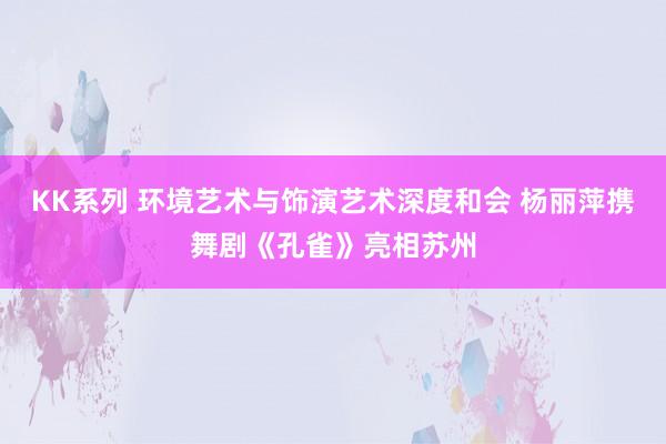 KK系列 环境艺术与饰演艺术深度和会 杨丽萍携舞剧《孔雀》亮相苏州