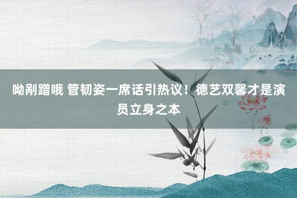 呦剐蹭哦 管韧姿一席话引热议！德艺双馨才是演员立身之本